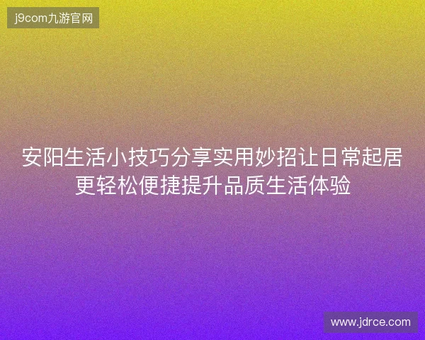 安阳生活小技巧分享实用妙招让日常起居更轻松便捷提升品质生活体验